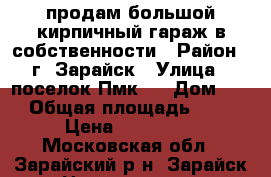 продам большой,кирпичный гараж в собственности › Район ­ г. Зарайск › Улица ­ поселок Пмк-6 › Дом ­ 5 › Общая площадь ­ 42 › Цена ­ 250 000 - Московская обл., Зарайский р-н, Зарайск г. Недвижимость » Гаражи   . Московская обл.